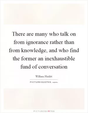 There are many who talk on from ignorance rather than from knowledge, and who find the former an inexhaustible fund of conversation Picture Quote #1