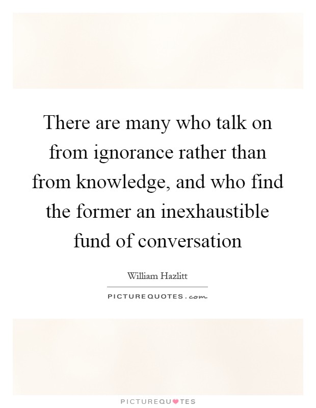There are many who talk on from ignorance rather than from knowledge, and who find the former an inexhaustible fund of conversation Picture Quote #1