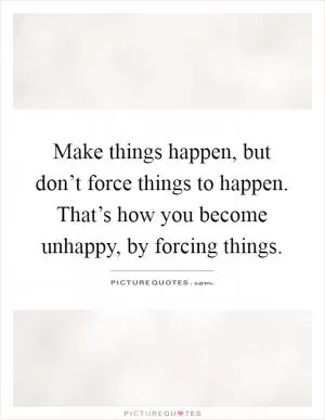 Make things happen, but don’t force things to happen. That’s how you become unhappy, by forcing things Picture Quote #1