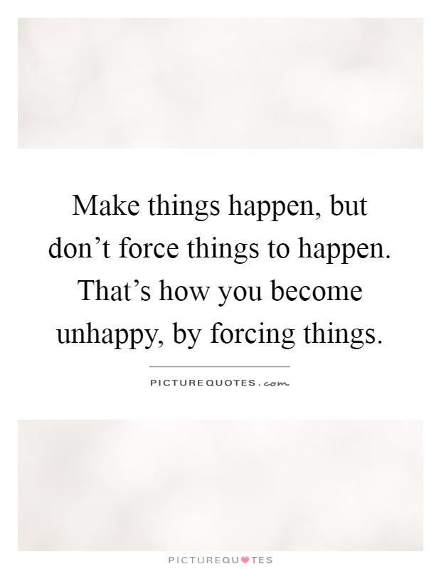 Make things happen, but don't force things to happen. That's how you become unhappy, by forcing things Picture Quote #1