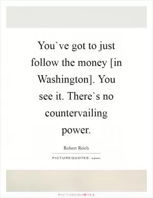 You`ve got to just follow the money [in Washington]. You see it. There`s no countervailing power Picture Quote #1