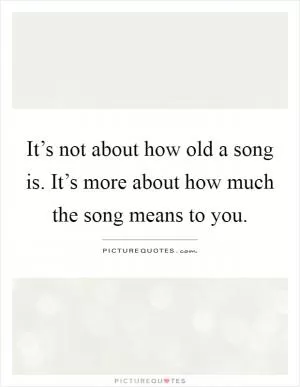 It’s not about how old a song is. It’s more about how much the song means to you Picture Quote #1