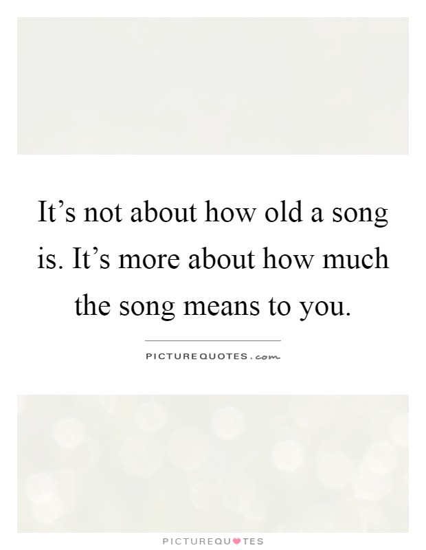 It's not about how old a song is. It's more about how much the song means to you Picture Quote #1