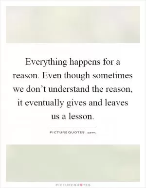 Everything happens for a reason. Even though sometimes we don’t understand the reason, it eventually gives and leaves us a lesson Picture Quote #1