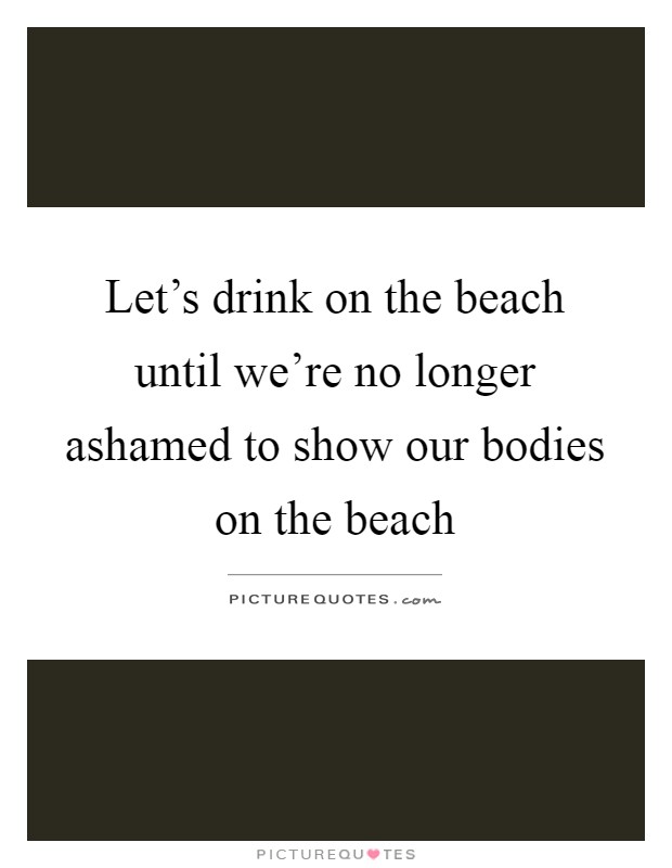 Let's drink on the beach until we're no longer ashamed to show our bodies on the beach Picture Quote #1