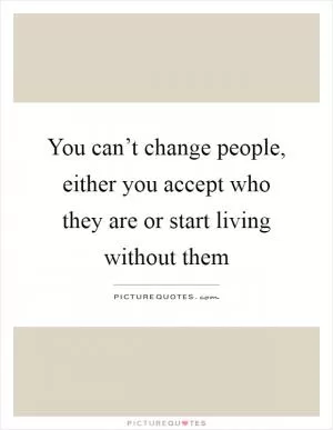 You can’t change people, either you accept who they are or start living without them Picture Quote #1