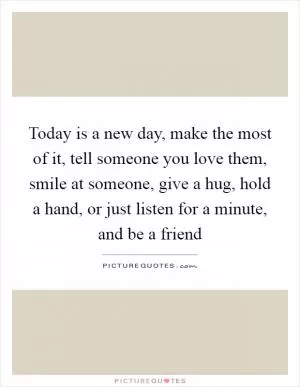Today is a new day, make the most of it, tell someone you love them, smile at someone, give a hug, hold a hand, or just listen for a minute, and be a friend Picture Quote #1