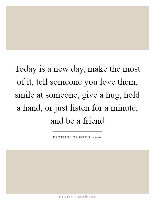 Today is a new day, make the most of it, tell someone you love them, smile at someone, give a hug, hold a hand, or just listen for a minute, and be a friend Picture Quote #1