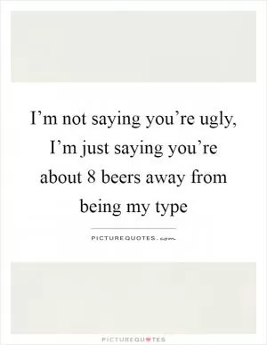 I’m not saying you’re ugly, I’m just saying you’re about 8 beers away from being my type Picture Quote #1