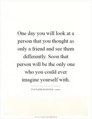 One day you will look at a person that you thought as only a friend and see them differently. Soon that person will be the only one who you could ever imagine yourself with Picture Quote #1