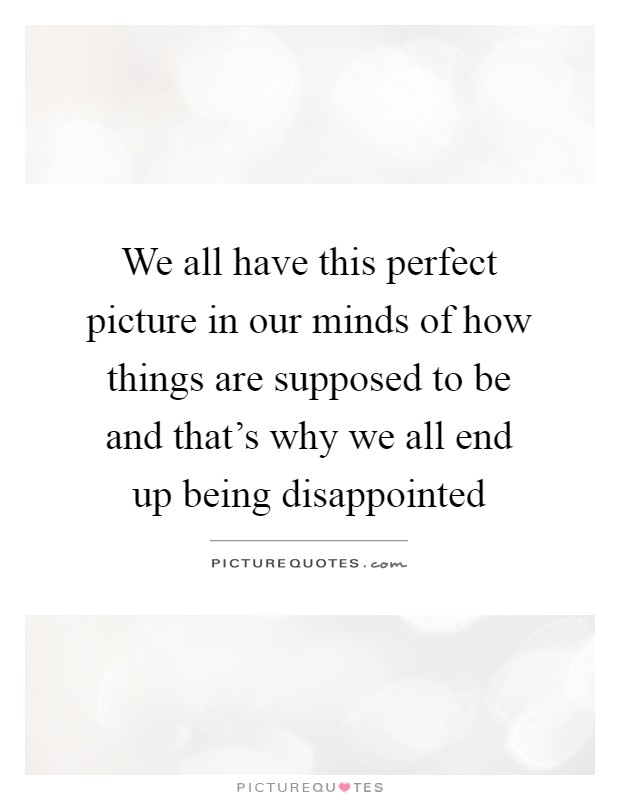 We all have this perfect picture in our minds of how things are supposed to be and that's why we all end up being disappointed Picture Quote #1