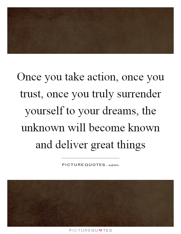 Once you take action, once you trust, once you truly surrender yourself to your dreams, the unknown will become known and deliver great things Picture Quote #1