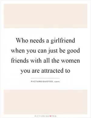 Who needs a girlfriend when you can just be good friends with all the women you are attracted to Picture Quote #1