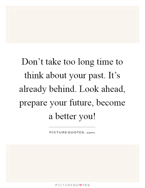 Don't take too long time to think about your past. It's already behind. Look ahead, prepare your future, become a better you! Picture Quote #1