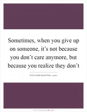 Sometimes, when you give up on someone, it’s not because you don’t care anymore, but because you realize they don’t Picture Quote #1