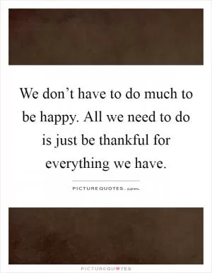 We don’t have to do much to be happy. All we need to do is just be thankful for everything we have Picture Quote #1