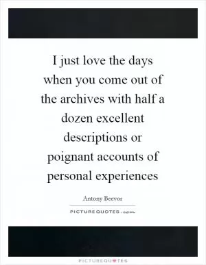 I just love the days when you come out of the archives with half a dozen excellent descriptions or poignant accounts of personal experiences Picture Quote #1