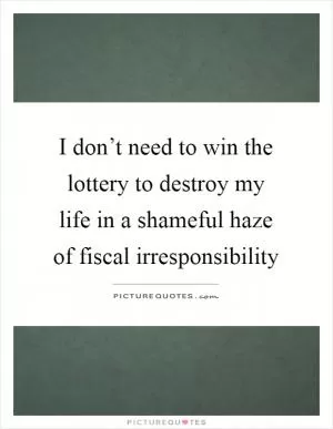 I don’t need to win the lottery to destroy my life in a shameful haze of fiscal irresponsibility Picture Quote #1
