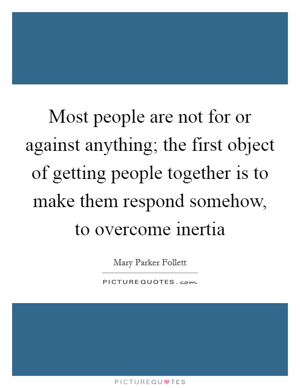 Most people are not for or against anything; the first object of getting people together is to make them respond somehow, to overcome inertia Picture Quote #1
