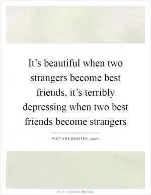 It’s beautiful when two strangers become best friends, it’s terribly depressing when two best friends become strangers Picture Quote #1