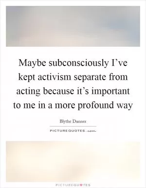 Maybe subconsciously I’ve kept activism separate from acting because it’s important to me in a more profound way Picture Quote #1