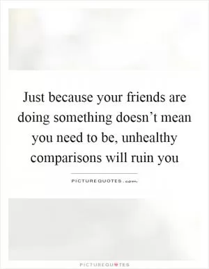 Just because your friends are doing something doesn’t mean you need to be, unhealthy comparisons will ruin you Picture Quote #1