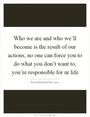 Who we are and who we’ll become is the result of our actions, no one can force you to do what you don’t want to, you’re responsible for ur life Picture Quote #1