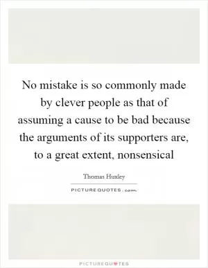 No mistake is so commonly made by clever people as that of assuming a cause to be bad because the arguments of its supporters are, to a great extent, nonsensical Picture Quote #1