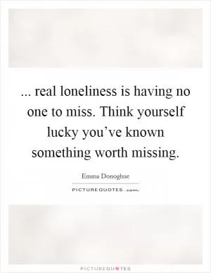 ... real loneliness is having no one to miss. Think yourself lucky you’ve known something worth missing Picture Quote #1