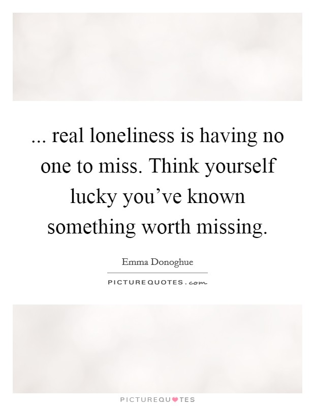 ... real loneliness is having no one to miss. Think yourself lucky you've known something worth missing Picture Quote #1