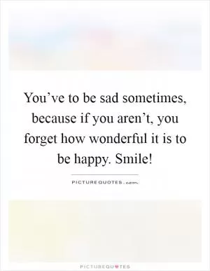 You’ve to be sad sometimes, because if you aren’t, you forget how wonderful it is to be happy. Smile! Picture Quote #1