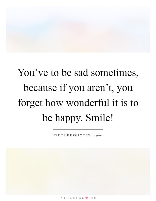 You've to be sad sometimes, because if you aren't, you forget ...