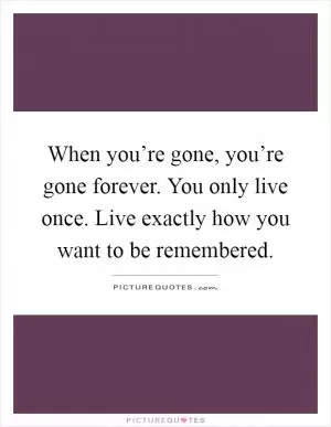 When you’re gone, you’re gone forever. You only live once. Live exactly how you want to be remembered Picture Quote #1