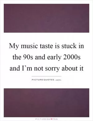 My music taste is stuck in the 90s and early 2000s and I’m not sorry about it Picture Quote #1