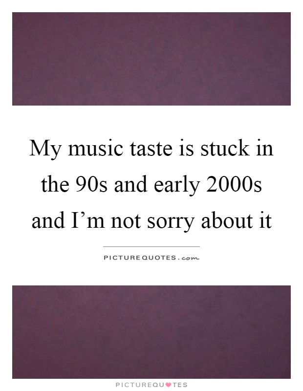 My music taste is stuck in the 90s and early 2000s and I'm not sorry about it Picture Quote #1