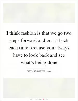 I think fashion is that we go two steps forward and go 15 back each time because you always have to look back and see what’s being done Picture Quote #1