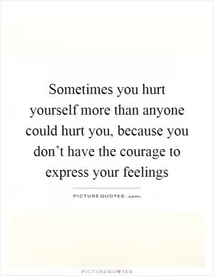 Sometimes you hurt yourself more than anyone could hurt you, because you don’t have the courage to express your feelings Picture Quote #1