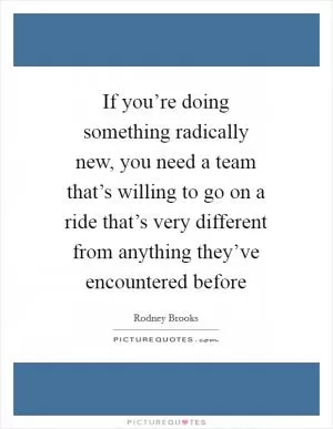 If you’re doing something radically new, you need a team that’s willing to go on a ride that’s very different from anything they’ve encountered before Picture Quote #1