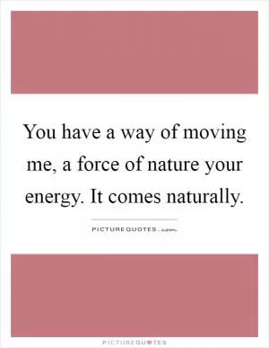 You have a way of moving me, a force of nature your energy. It comes naturally Picture Quote #1