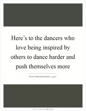 Here’s to the dancers who love being inspired by others to dance harder and push themselves more Picture Quote #1