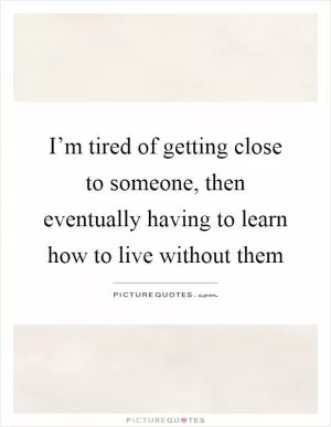 I’m tired of getting close to someone, then eventually having to learn how to live without them Picture Quote #1