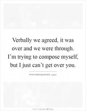 Verbally we agreed, it was over and we were through. I’m trying to compose myself, but I just can’t get over you Picture Quote #1