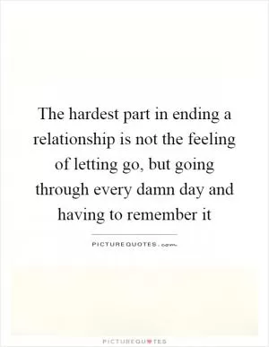 The hardest part in ending a relationship is not the feeling of letting go, but going through every damn day and having to remember it Picture Quote #1