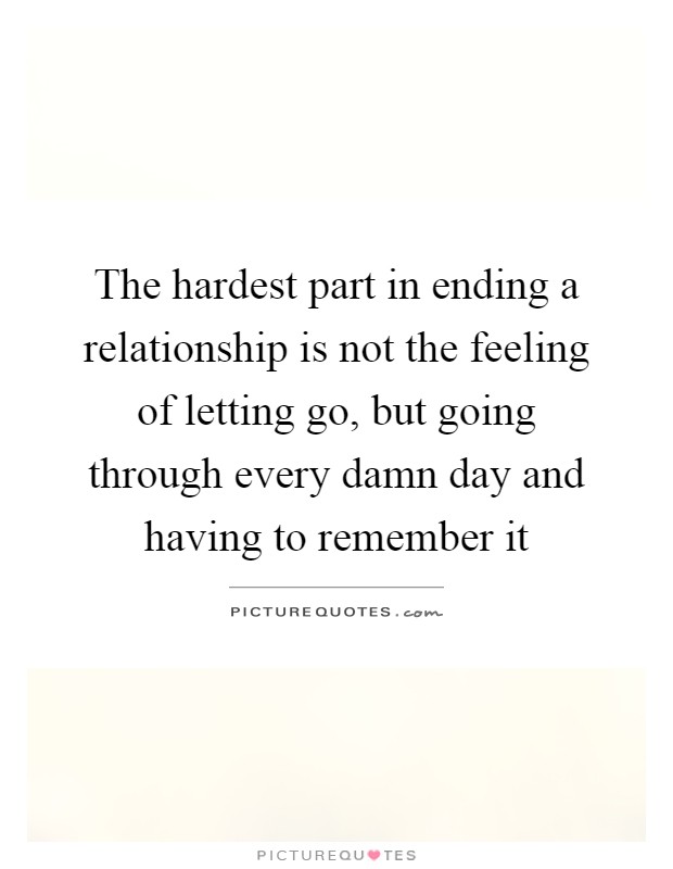 The hardest part in ending a relationship is not the feeling of letting go, but going through every damn day and having to remember it Picture Quote #1