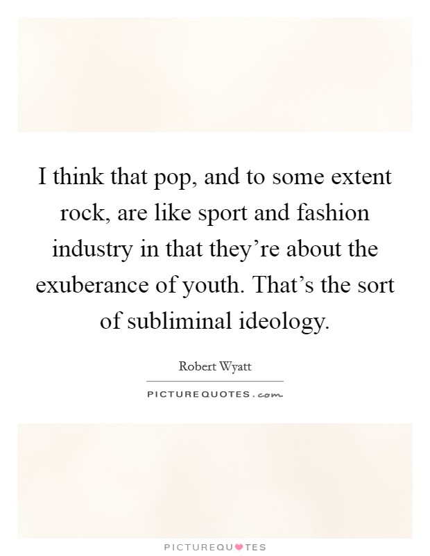 I think that pop, and to some extent rock, are like sport and fashion industry in that they're about the exuberance of youth. That's the sort of subliminal ideology Picture Quote #1
