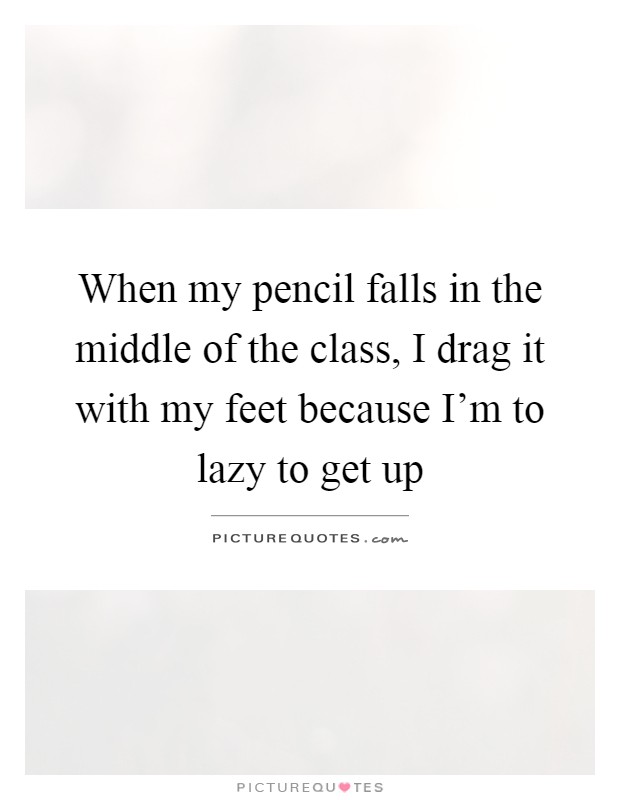 When my pencil falls in the middle of the class, I drag it with my feet because I'm to lazy to get up Picture Quote #1