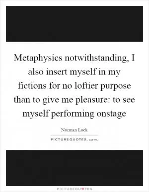 Metaphysics notwithstanding, I also insert myself in my fictions for no loftier purpose than to give me pleasure: to see myself performing onstage Picture Quote #1