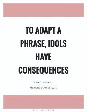 To adapt a phrase, idols have consequences Picture Quote #1