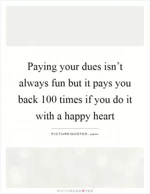Paying your dues isn’t always fun but it pays you back 100 times if you do it with a happy heart Picture Quote #1