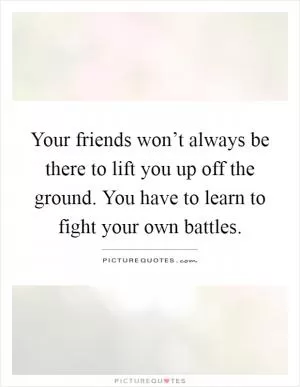 Your friends won’t always be there to lift you up off the ground. You have to learn to fight your own battles Picture Quote #1